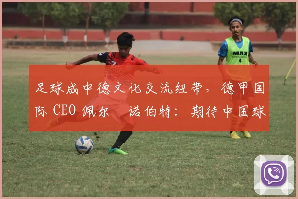 足球成中德文化交流纽带，德甲国际 CEO 佩尔・诺伯特：期待中国球员登场