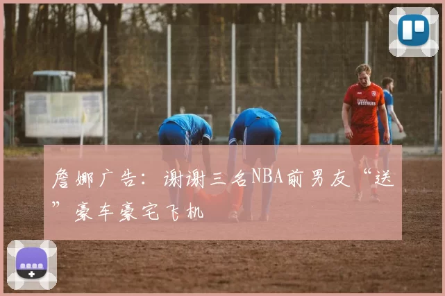 詹娜广告：谢谢三名NBA前男友“送”豪车豪宅飞机