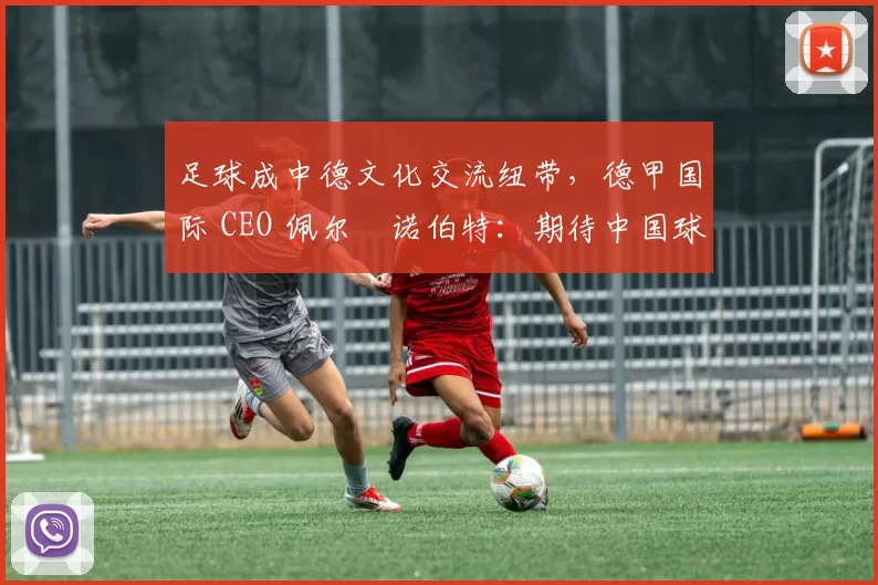 足球成中德文化交流纽带，德甲国际 CEO 佩尔・诺伯特：期待中国球员登场