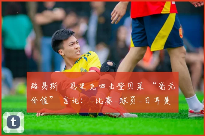 路易斯・恩里克回击登贝莱 “毫无价值” 言论：_比赛_球员_日耳曼