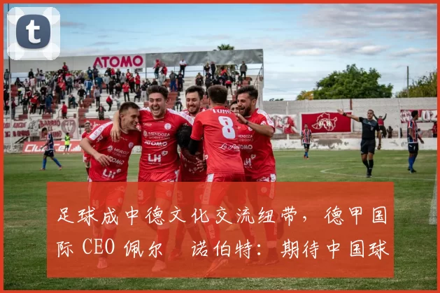 足球成中德文化交流纽带，德甲国际 CEO 佩尔・诺伯特：期待中国球员登场