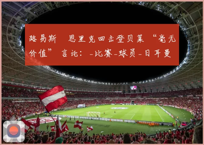 路易斯・恩里克回击登贝莱 “毫无价值” 言论：_比赛_球员_日耳曼