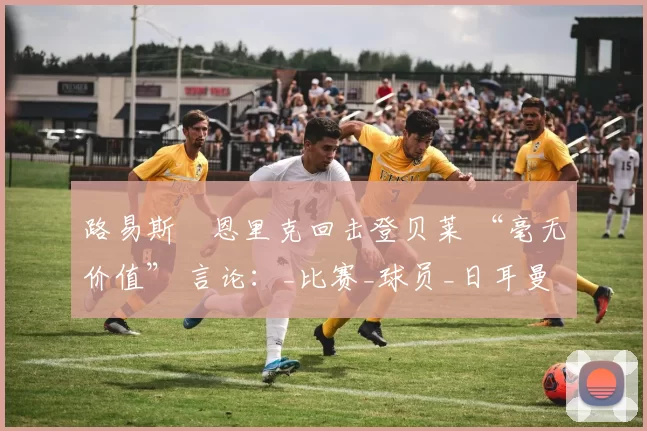 路易斯・恩里克回击登贝莱 “毫无价值” 言论:_比赛_球员_日耳曼