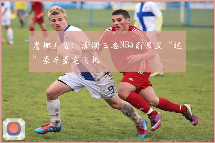 詹娜广告：谢谢三名NBA前男友“送”豪车豪宅飞机