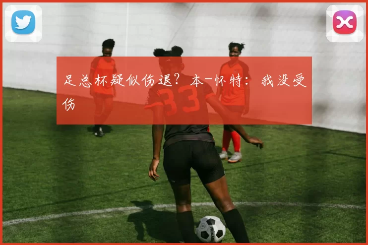 足总杯疑似伤退？本-怀特：我没受伤