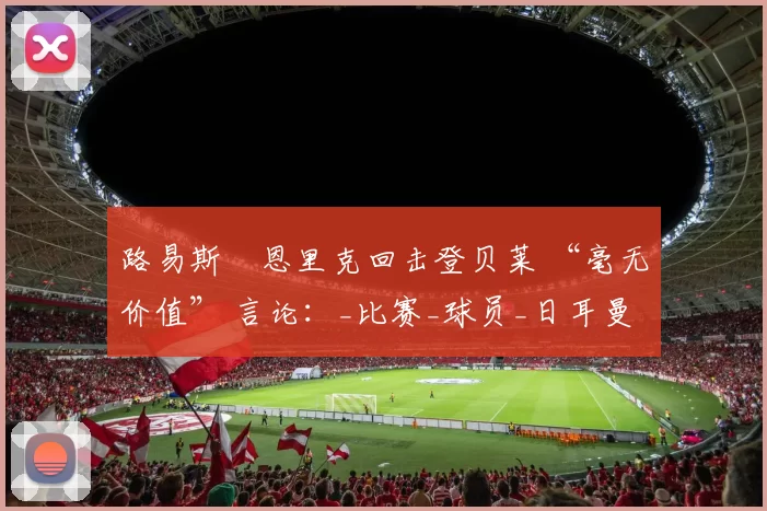 路易斯・恩里克回击登贝莱 “毫无价值” 言论：_比赛_球员_日耳曼