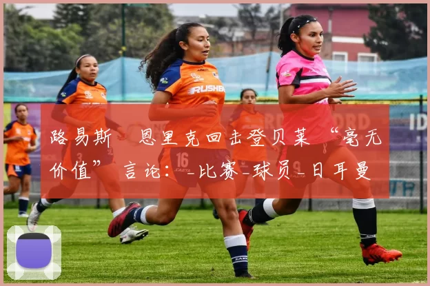 路易斯・恩里克回击登贝莱 “毫无价值” 言论：_比赛_球员_日耳曼