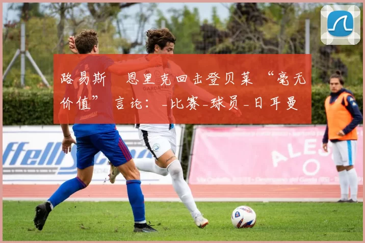 路易斯・恩里克回击登贝莱 “毫无价值” 言论:_比赛_球员_日耳曼