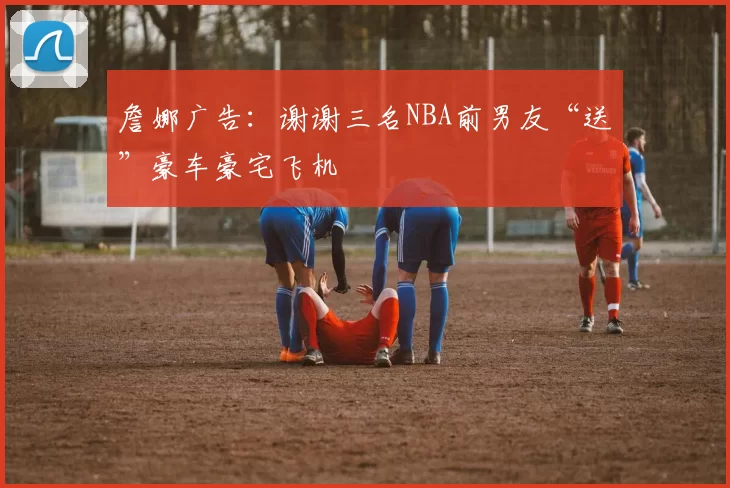 詹娜广告：谢谢三名NBA前男友“送”豪车豪宅飞机