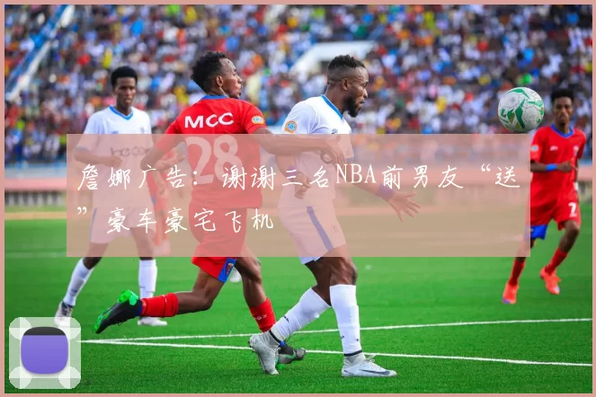 詹娜广告：谢谢三名NBA前男友“送”豪车豪宅飞机