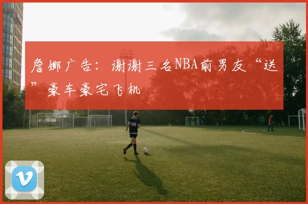 詹娜广告：谢谢三名NBA前男友“送”豪车豪宅飞机
