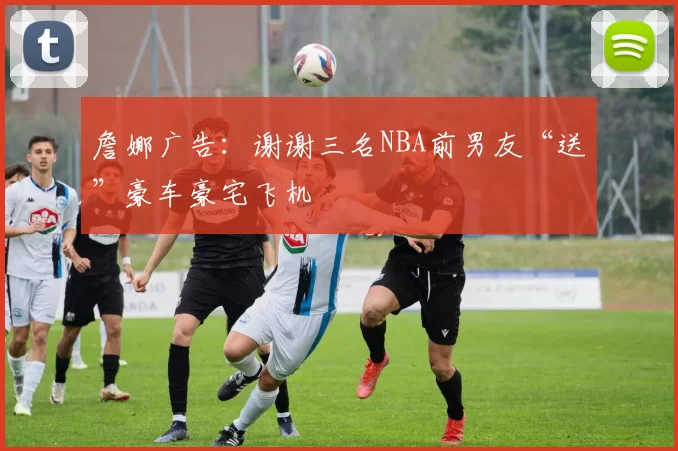 詹娜广告：谢谢三名NBA前男友“送”豪车豪宅飞机