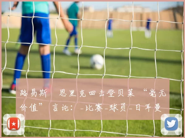 路易斯・恩里克回击登贝莱 “毫无价值” 言论：_比赛_球员_日耳曼