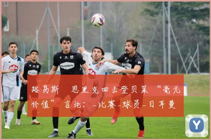 路易斯・恩里克回击登贝莱 “毫无价值” 言论:_比赛_球员_日耳曼