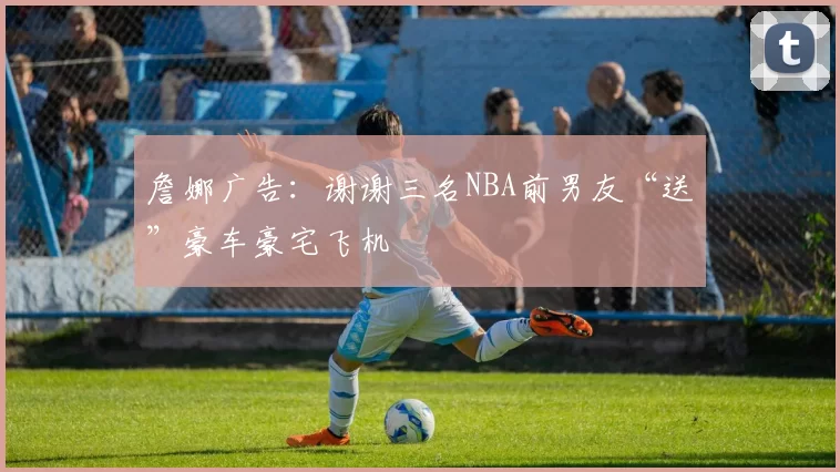 詹娜广告：谢谢三名NBA前男友“送”豪车豪宅飞机