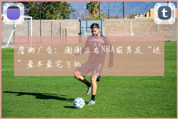 詹娜广告:谢谢三名NBA前男友“送”豪车豪宅飞机