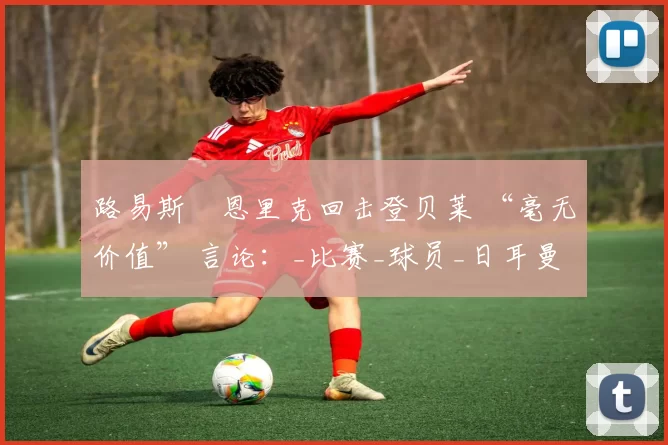 路易斯・恩里克回击登贝莱 “毫无价值” 言论:_比赛_球员_日耳曼