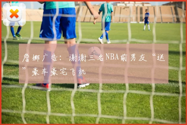 詹娜广告：谢谢三名NBA前男友“送”豪车豪宅飞机