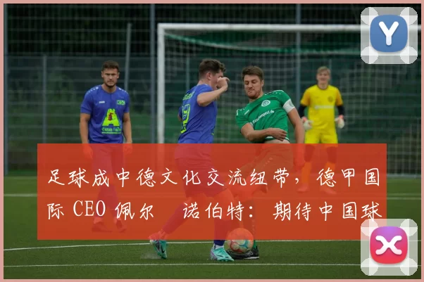 足球成中德文化交流纽带，德甲国际 CEO 佩尔・诺伯特：期待中国球员登场