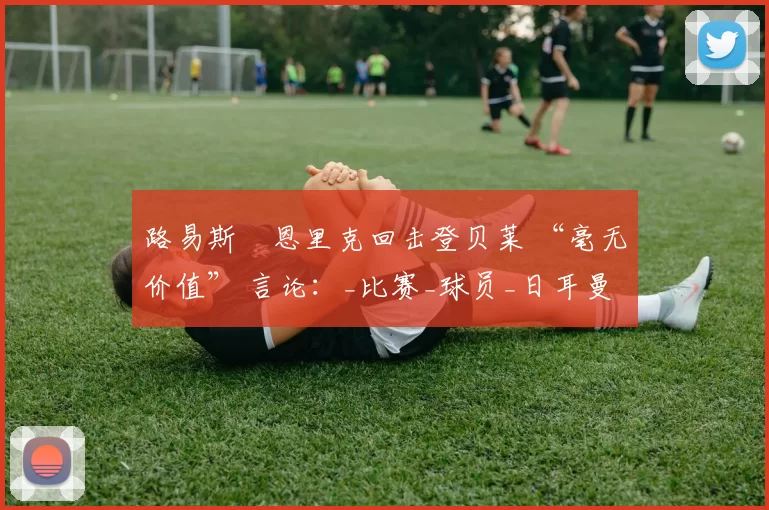 路易斯・恩里克回击登贝莱 “毫无价值” 言论：_比赛_球员_日耳曼