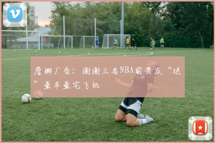 詹娜广告：谢谢三名NBA前男友“送”豪车豪宅飞机