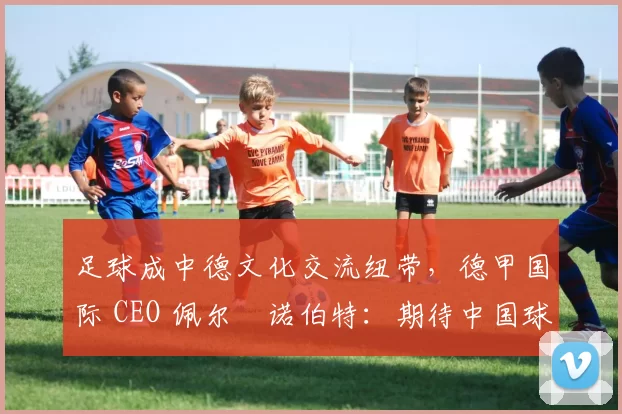 足球成中德文化交流纽带，德甲国际 CEO 佩尔・诺伯特：期待中国球员登场