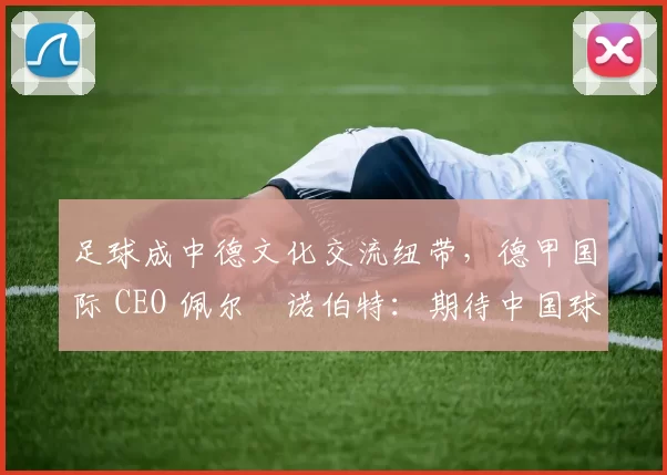 足球成中德文化交流纽带，德甲国际 CEO 佩尔・诺伯特：期待中国球员登场
