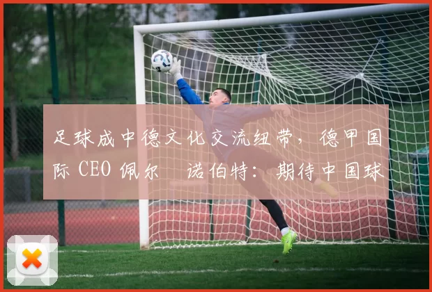 足球成中德文化交流纽带，德甲国际 CEO 佩尔・诺伯特：期待中国球员登场