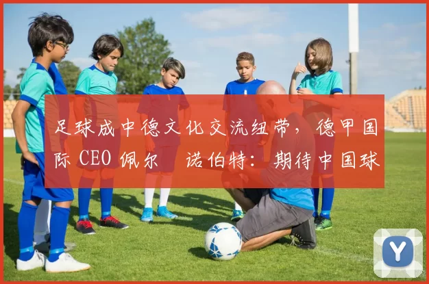 足球成中德文化交流纽带，德甲国际 CEO 佩尔・诺伯特：期待中国球员登场