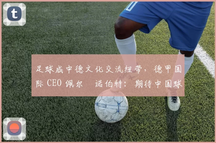 足球成中德文化交流纽带，德甲国际 CEO 佩尔・诺伯特：期待中国球员登场
