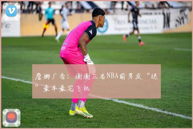 詹娜广告:谢谢三名NBA前男友“送”豪车豪宅飞机