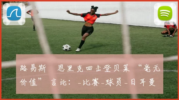 路易斯・恩里克回击登贝莱 “毫无价值” 言论：_比赛_球员_日耳曼