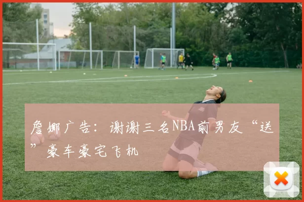 詹娜广告：谢谢三名NBA前男友“送”豪车豪宅飞机