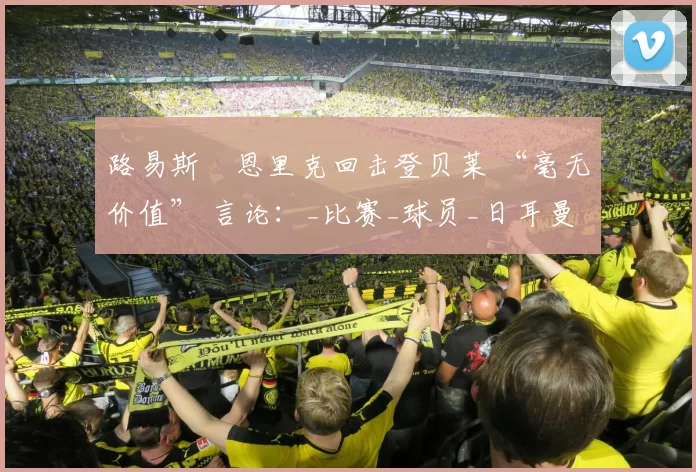 路易斯・恩里克回击登贝莱 “毫无价值” 言论：_比赛_球员_日耳曼