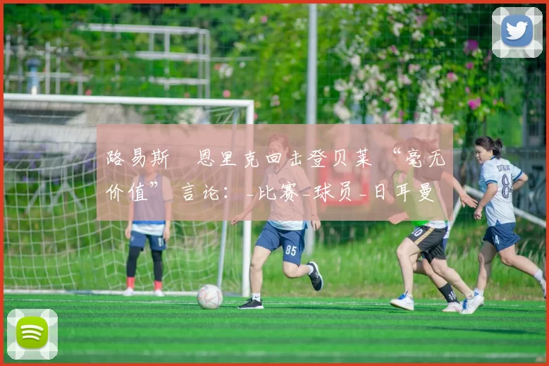 路易斯・恩里克回击登贝莱 “毫无价值” 言论：_比赛_球员_日耳曼