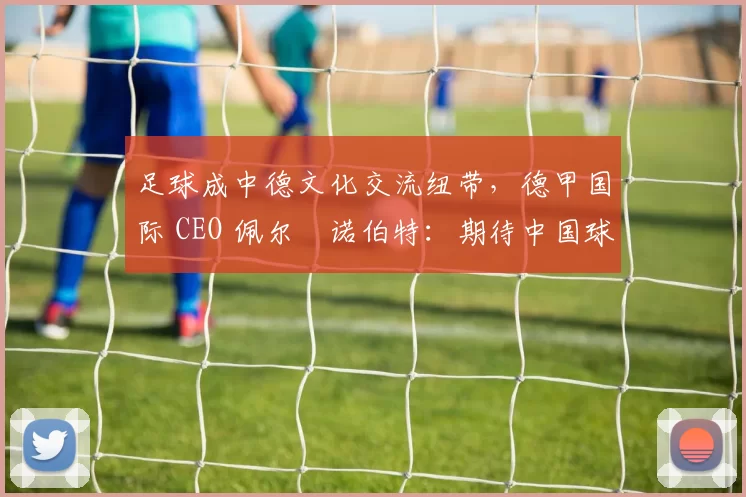 足球成中德文化交流纽带，德甲国际 CEO 佩尔・诺伯特：期待中国球员登场