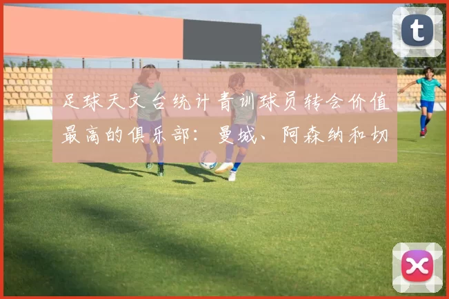 足球天文台统计青训球员转会价值最高的俱乐部：曼城、阿森纳和切尔西排名英超前三，巴萨一线队22名青训球员，6.4亿英镑断层领先1️⃣ 巴塞罗那｜22人｜6.401