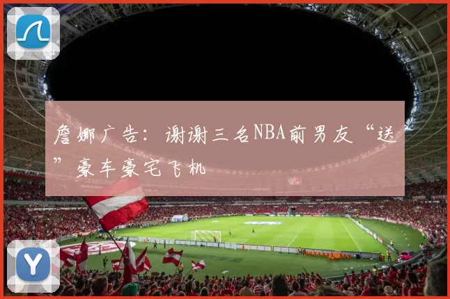 詹娜广告：谢谢三名NBA前男友“送”豪车豪宅飞机