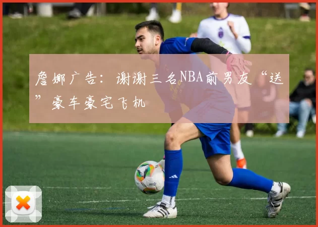 詹娜广告：谢谢三名NBA前男友“送”豪车豪宅飞机