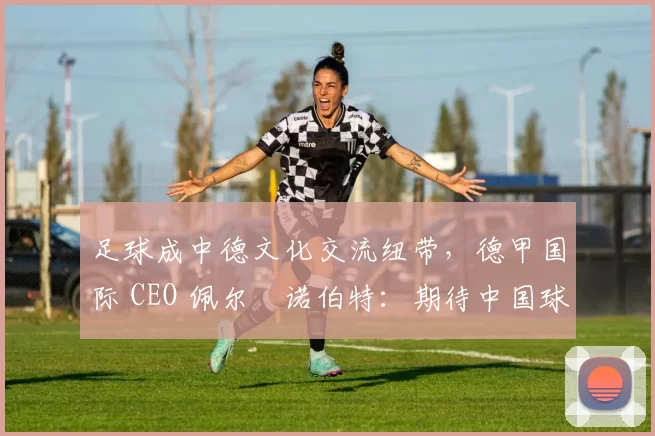 足球成中德文化交流纽带，德甲国际 CEO 佩尔・诺伯特：期待中国球员登场