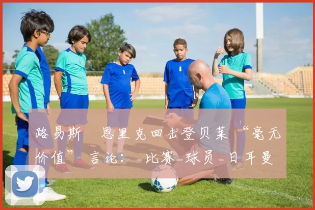 路易斯・恩里克回击登贝莱 “毫无价值” 言论：_比赛_球员_日耳曼