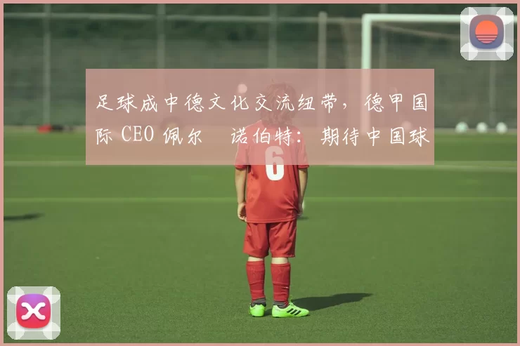 足球成中德文化交流纽带,德甲国际 CEO 佩尔・诺伯特:期待中国球员登场