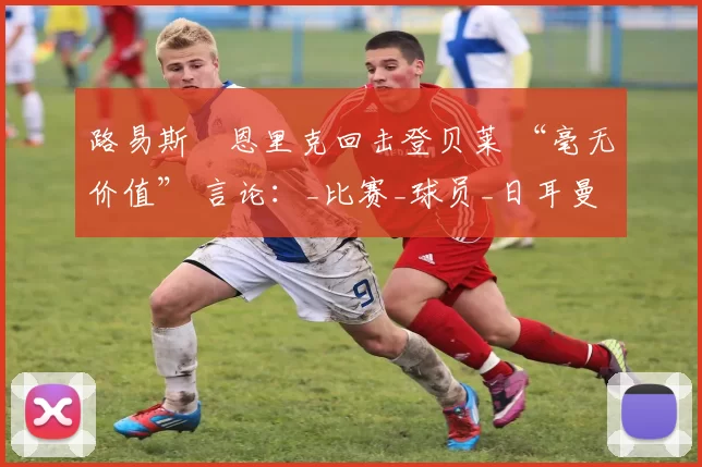 路易斯・恩里克回击登贝莱 “毫无价值” 言论：_比赛_球员_日耳曼