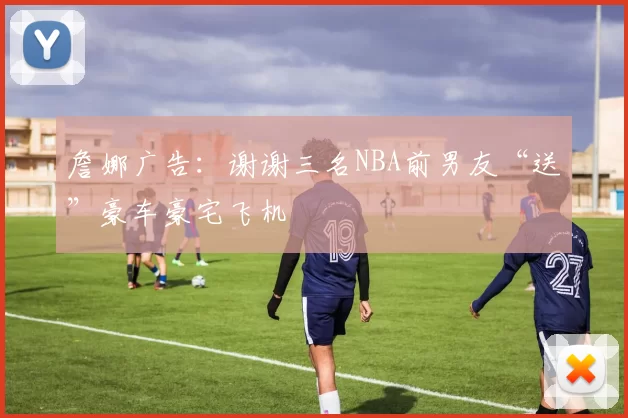 詹娜广告：谢谢三名NBA前男友“送”豪车豪宅飞机
