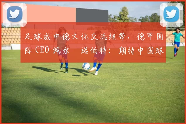 足球成中德文化交流纽带，德甲国际 CEO 佩尔・诺伯特：期待中国球员登场