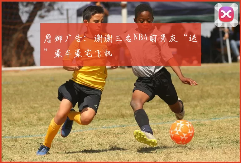 詹娜广告：谢谢三名NBA前男友“送”豪车豪宅飞机