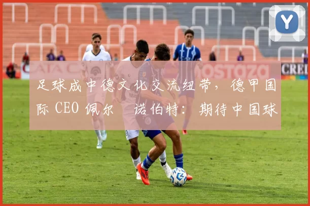 足球成中德文化交流纽带，德甲国际 CEO 佩尔・诺伯特：期待中国球员登场