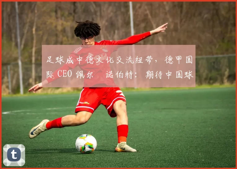 足球成中德文化交流纽带，德甲国际 CEO 佩尔・诺伯特：期待中国球员登场
