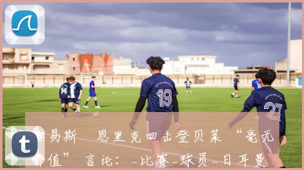 路易斯・恩里克回击登贝莱 “毫无价值” 言论：_比赛_球员_日耳曼