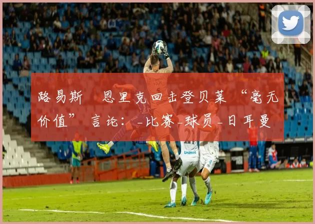 路易斯・恩里克回击登贝莱 “毫无价值” 言论：_比赛_球员_日耳曼